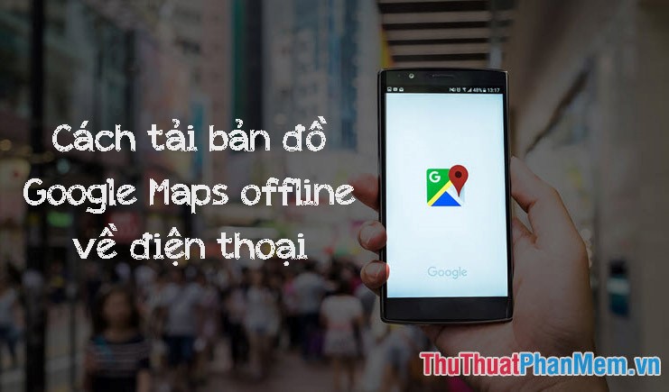 Cách tải bản đồ Google Maps offline về điện thoại